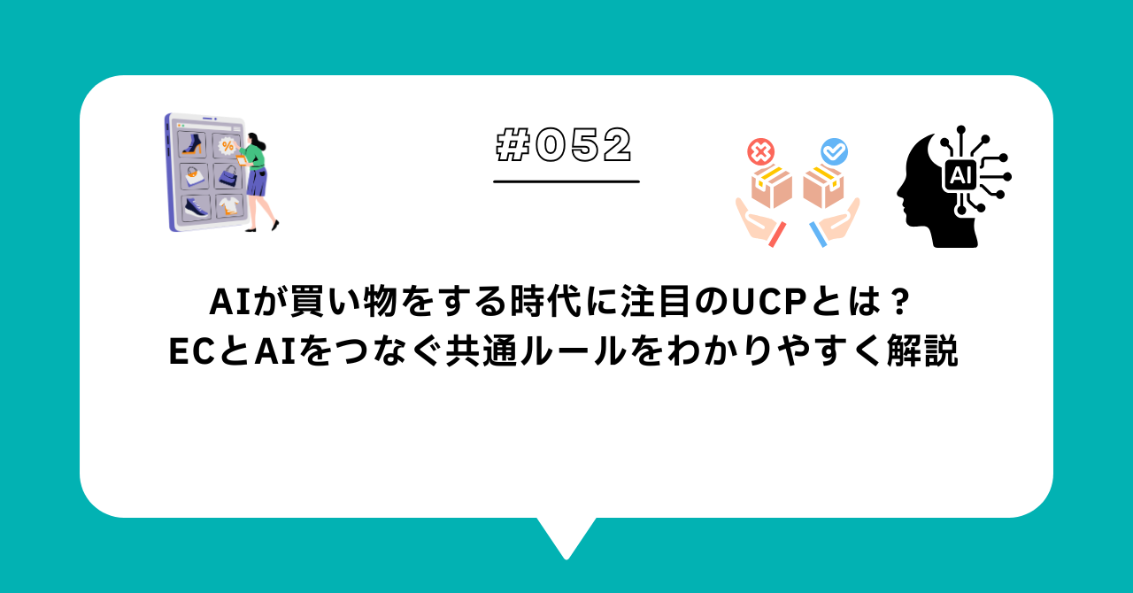 ＃０５２　AIが買い物をする時代に注目のUCPとは？ECとAIをつなぐ共通ルールをわかりやすく解説