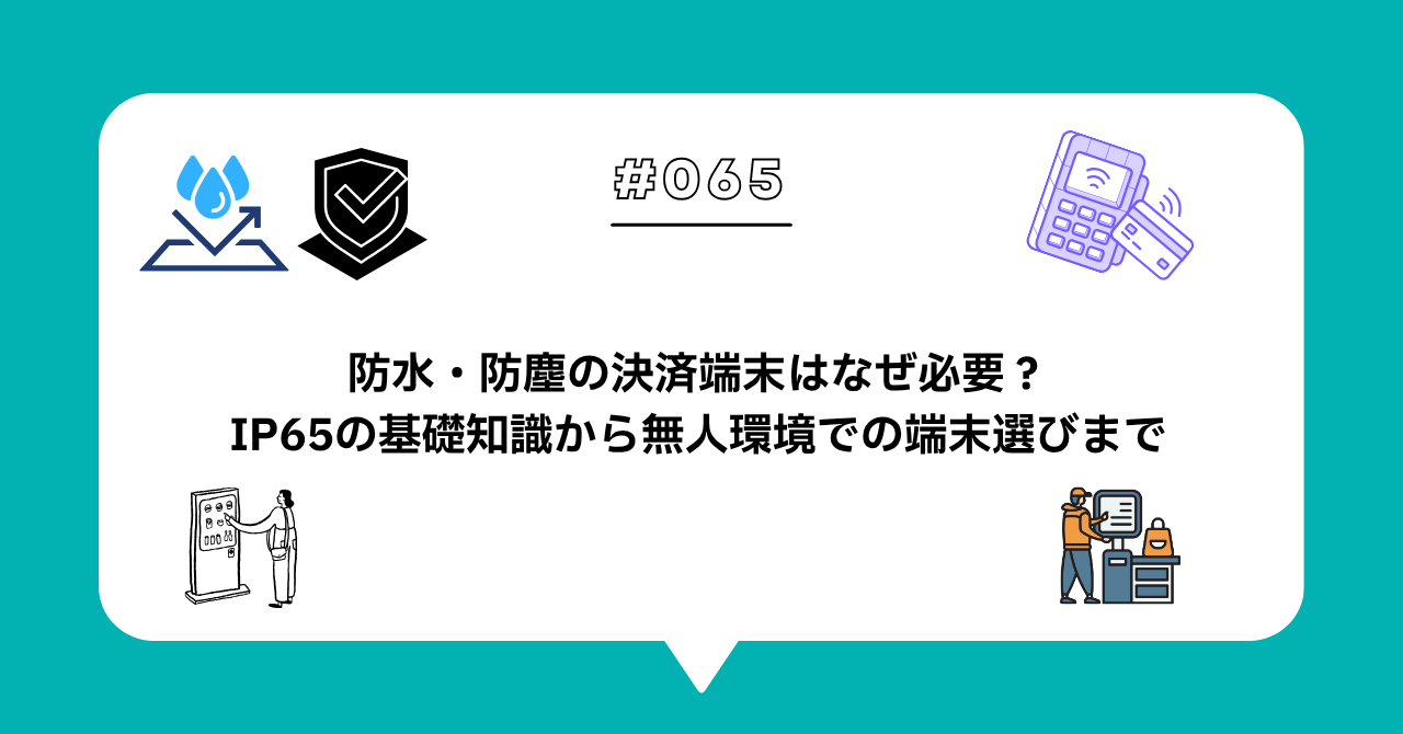＃０６５　防水・防塵の決済端末はなぜ必要？IP65の基礎知識から無人環境での端末選びまで解説